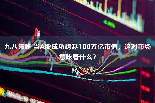 九八策略 当A股成功跨越100万亿市值，这对市场意味着什么？
