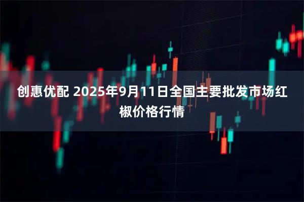创惠优配 2025年9月11日全国主要批发市场红椒价格行情
