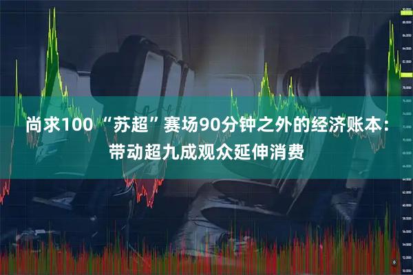 尚求100 “苏超”赛场90分钟之外的经济账本：带动超九成观众延伸消费