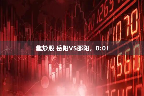 趣炒股 岳阳VS邵阳，0:0！