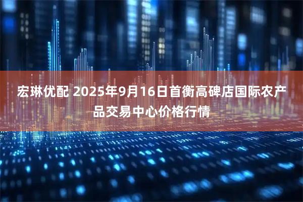 宏琳优配 2025年9月16日首衡高碑店国际农产品交易中心价格行情