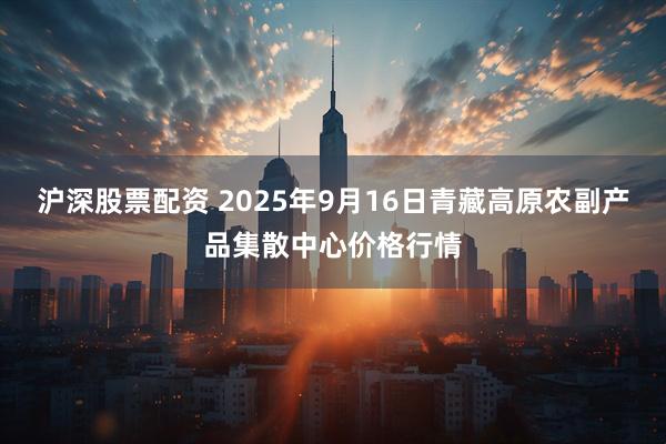 沪深股票配资 2025年9月16日青藏高原农副产品集散中心价格行情