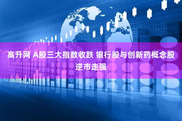 高升网 A股三大指数收跌 银行股与创新药概念股逆市走强