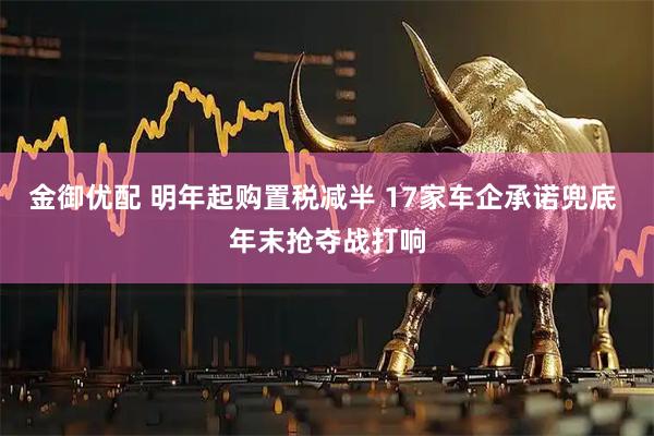 金御优配 明年起购置税减半 17家车企承诺兜底 年末抢夺战打响