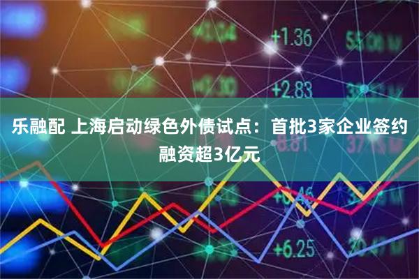 乐融配 上海启动绿色外债试点：首批3家企业签约融资超3亿元