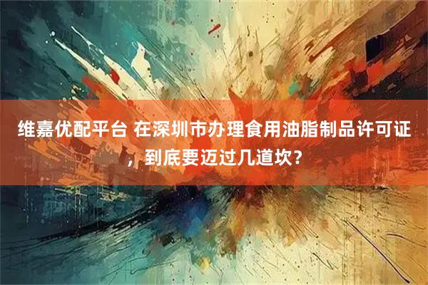 维嘉优配平台 在深圳市办理食用油脂制品许可证，到底要迈过几道坎？