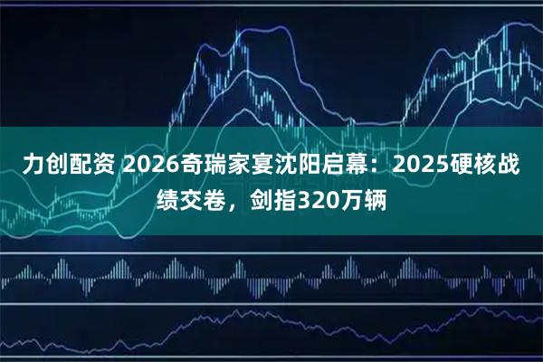 力创配资 2026奇瑞家宴沈阳启幕：2025硬核战绩交卷，剑指320万辆
