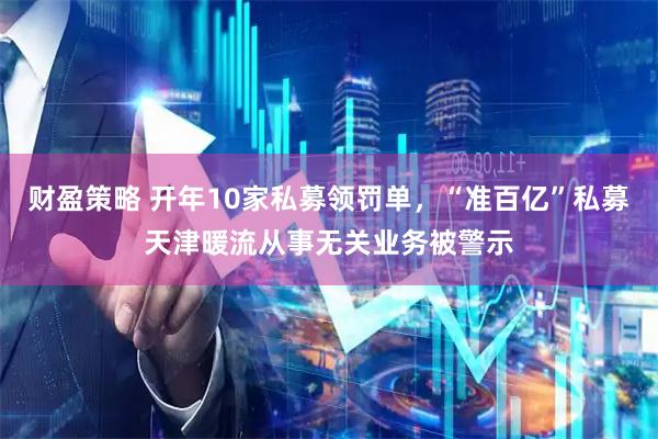 财盈策略 开年10家私募领罚单，“准百亿”私募天津暖流从事无关业务被警示
