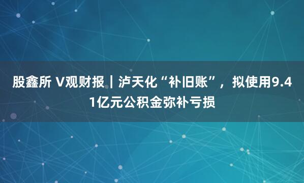 股鑫所 V观财报｜泸天化“补旧账”，拟使用9.41亿元公积金弥补亏损