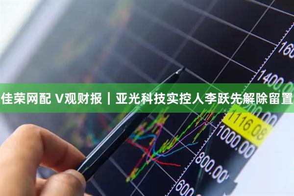 佳荣网配 V观财报｜亚光科技实控人李跃先解除留置
