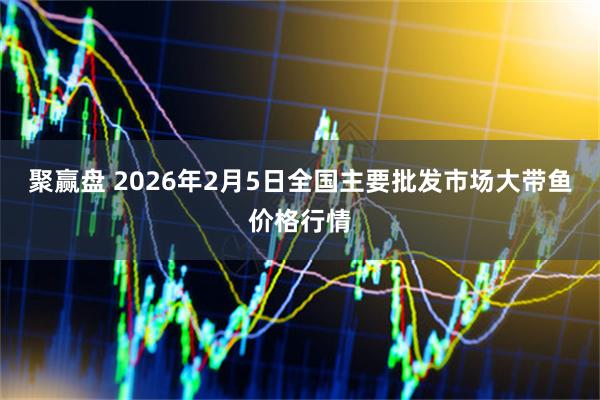 聚赢盘 2026年2月5日全国主要批发市场大带鱼价格行情