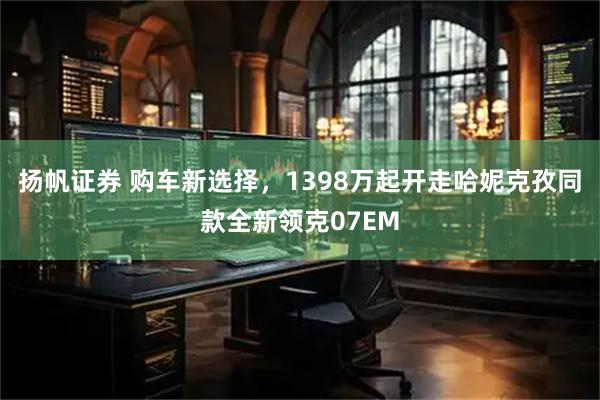 扬帆证券 购车新选择，1398万起开走哈妮克孜同款全新领克07EM
