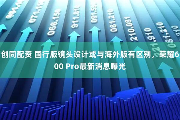 创同配资 国行版镜头设计或与海外版有区别，荣耀600 Pro最新消息曝光