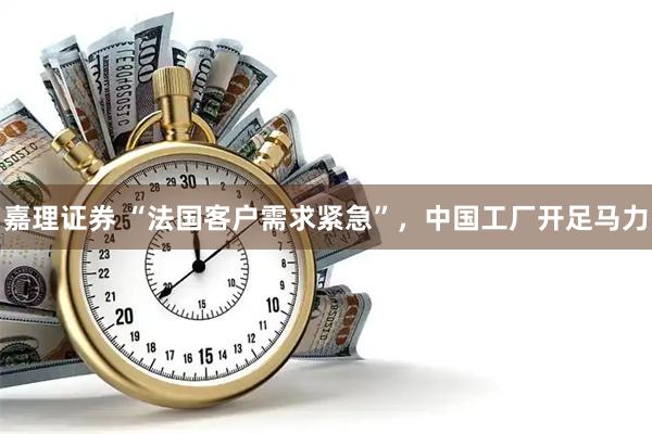 嘉理证券 “法国客户需求紧急”，中国工厂开足马力