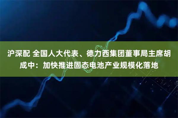 沪深配 全国人大代表、德力西集团董事局主席胡成中：加快推进固态电池产业规模化落地